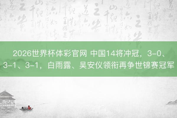 2026世界杯体彩官网 中国14将冲冠，3-0、3-1、3-1，白雨露、吴安仪领衔再争世锦赛冠军
