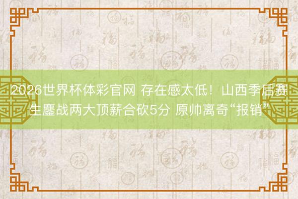 2026世界杯体彩官网 存在感太低！山西季后赛生鏖战两大顶薪合砍5分 原帅离奇“报销”