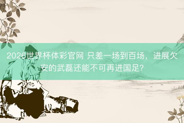 2026世界杯体彩官网 只差一场到百场,进展欠安的武磊还能不可再进国足?