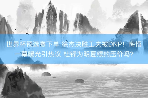 世界杯预选赛下单 徐杰决胜工夫被DNP！悔悟一幕曝光引热议 杜锋为明夏续约压价吗？