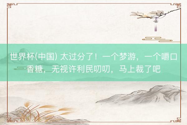 世界杯(中国) 太过分了!一个梦游,一个嚼口香糖,无视许利民叨叨,马上裁了吧