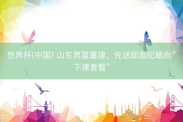 世界杯(中国) 山东男篮重建，先送邱彪纪敏尚“下课套餐”