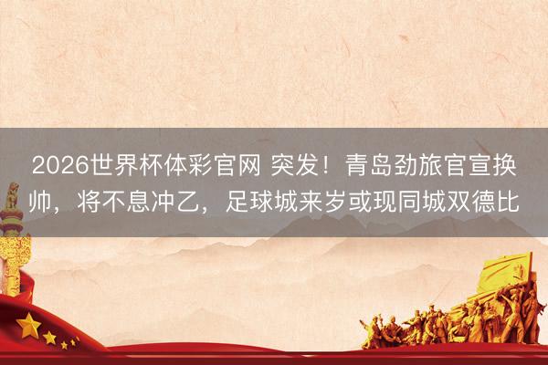 2026世界杯体彩官网 突发！青岛劲旅官宣换帅，将不息冲乙，足球城来岁或现同城双德比