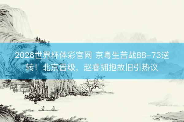 2026世界杯体彩官网 京粤生苦战88-73逆转！北京晋级，赵睿拥抱故旧引热议