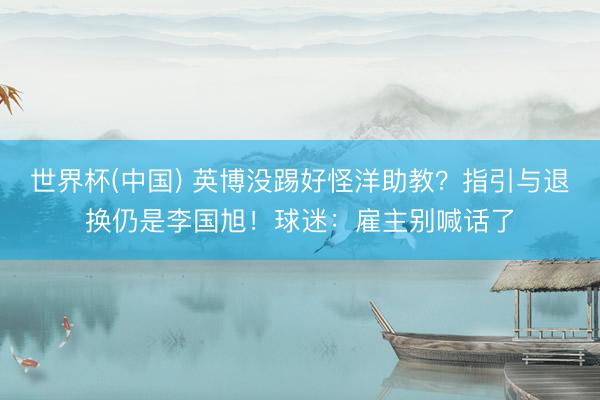 世界杯(中国) 英博没踢好怪洋助教?指引与退换仍是李国旭!球迷:雇主别喊话了