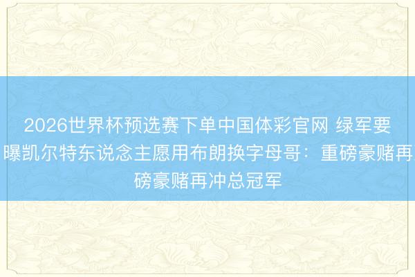 2026世界杯预选赛下单中国体彩官网 绿军要起头了！曝凯尔特东说念主愿用布朗换字母哥：重磅豪赌再冲总冠军