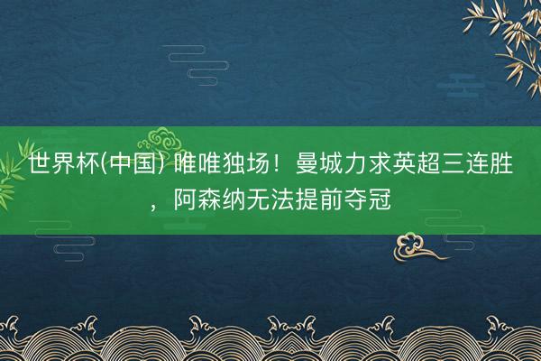 世界杯(中国) 唯唯独场！曼城力求英超三连胜，阿森纳无法提前夺冠