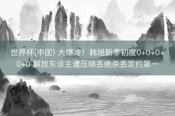 世界杯(中国) 大爆冷！韩旭新季初度0+0+0+0+0 解放东谈主遭压哨丢绝杀丢定约第一