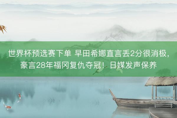 世界杯预选赛下单 早田希娜直言丢2分很消极，豪言28年福冈复仇夺冠！日媒发声保养