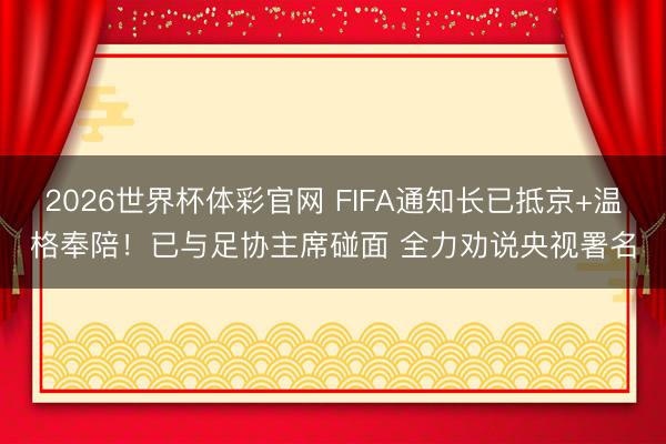 2026世界杯体彩官网 FIFA通知长已抵京+温格奉陪！已与足协主席碰面 全力劝说央视署名