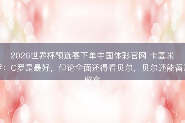 2026世界杯预选赛下单中国体彩官网 卡塞米罗：C罗是最好，但论全面还得看贝尔，贝尔还能留意