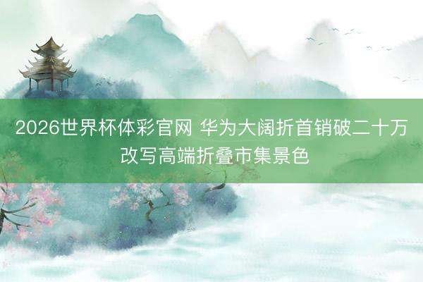 2026世界杯体彩官网 华为大阔折首销破二十万 改写高端折叠市集景色