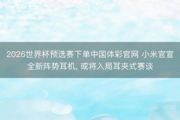 2026世界杯预选赛下单中国体彩官网 小米官宣全新阵势耳机， 或将入局耳夹式赛谈
