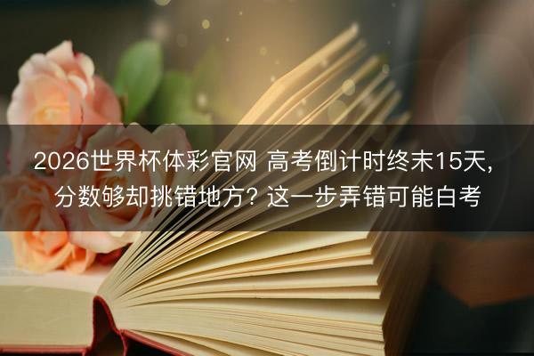 2026世界杯体彩官网 高考倒计时终末15天, 分数够却挑错地方? 这一步弄错可能白考