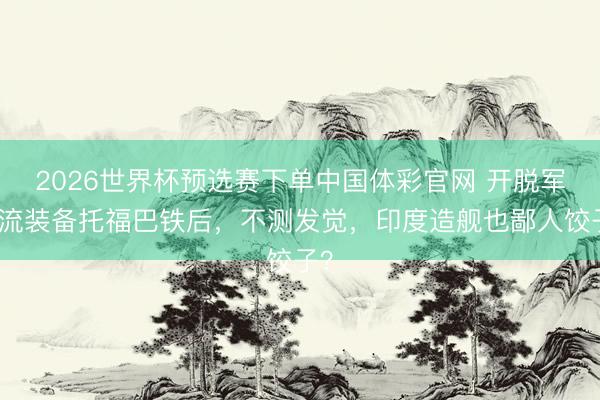 2026世界杯预选赛下单中国体彩官网 开脱军一流装备托福巴铁后,不测发觉,印度造舰也鄙人饺子?