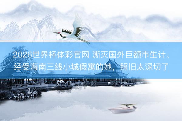 2026世界杯体彩官网 澌灭国外巨额市生计、经受海南三线小城假寓的她，照旧太深切了