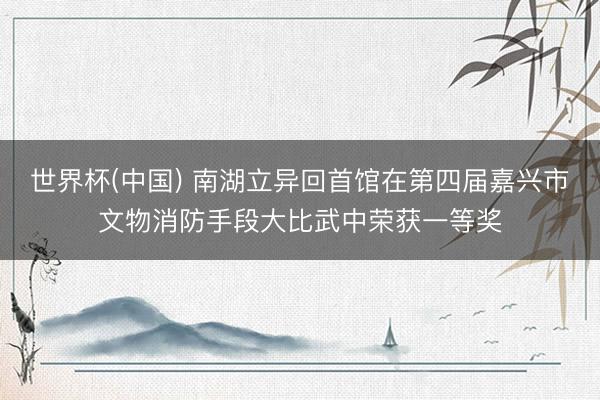 世界杯(中国) 南湖立异回首馆在第四届嘉兴市文物消防手段大比武中荣获一等奖