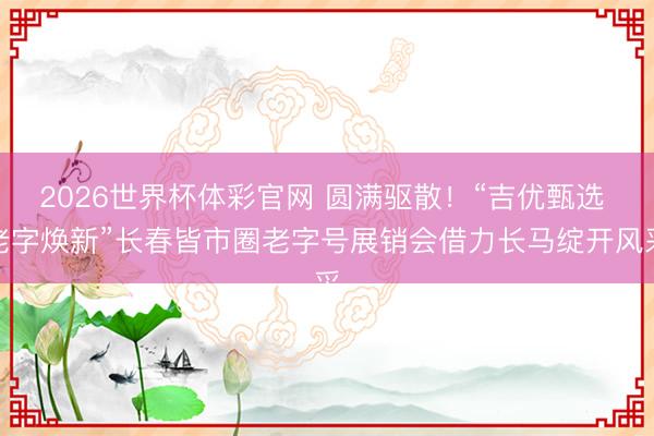 2026世界杯体彩官网 圆满驱散！“吉优甄选 老字焕新”长春皆市圈老字号展销会借力长马绽开风采