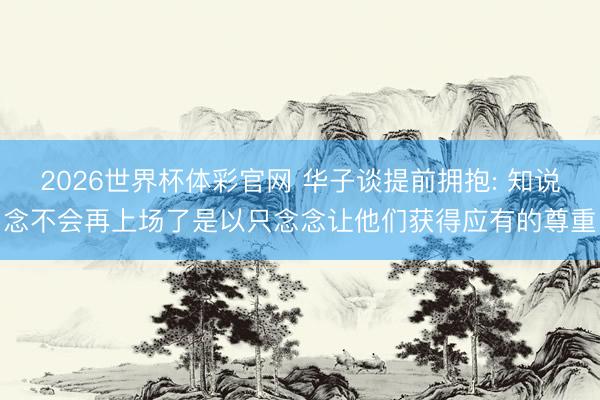 2026世界杯体彩官网 华子谈提前拥抱: 知说念不会再上场了是以只念念让他们获得应有的尊重