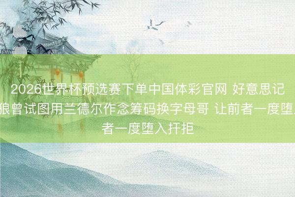 2026世界杯预选赛下单中国体彩官网 好意思记: 丛林狼曾试图用兰德尔作念筹码换字母哥 让前者一度堕入扞拒