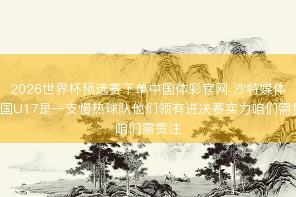 2026世界杯预选赛下单中国体彩官网 沙特媒体: 中国U17是一支慢热球队他们领有进决赛实力咱们需贯注