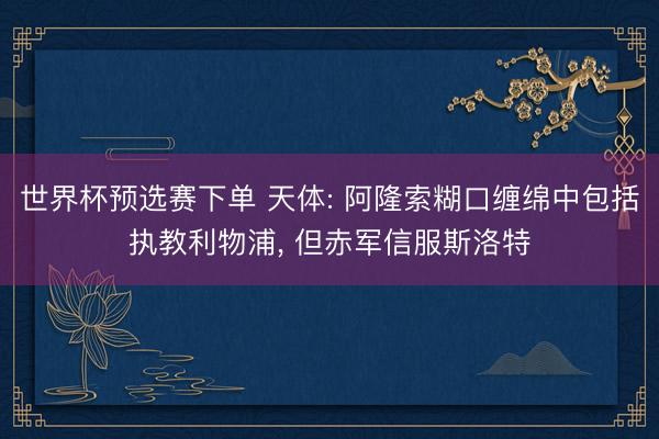 世界杯预选赛下单 天体: 阿隆索糊口缠绵中包括执教利物浦， 但赤军信服斯洛特