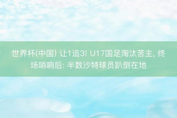 世界杯(中国) 让1追3! U17国足淘汰苦主， 终场哨响后: 半数沙特球员趴倒在地
