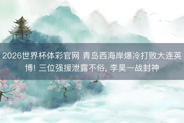 2026世界杯体彩官网 青岛西海岸爆冷打败大连英博! 三位强援泄露不俗, 李昊一战封神