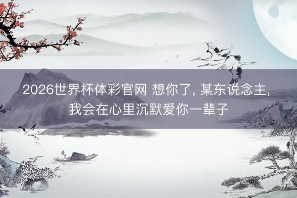 2026世界杯体彩官网 想你了， 某东说念主， 我会在心里沉默爱你一辈子