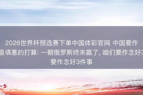 2026世界杯预选赛下单中国体彩官网 中国要作念好最填塞的打算: 一朝俄罗斯终末赢了， 咱们要作念好3件事