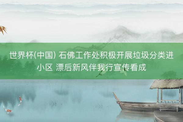 世界杯(中国) 石佛工作处积极开展垃圾分类进小区 漂后新风伴我行宣传看成