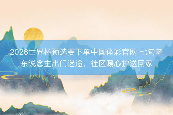 2026世界杯预选赛下单中国体彩官网 七旬老东说念主出门迷途，社区暖心护送回家