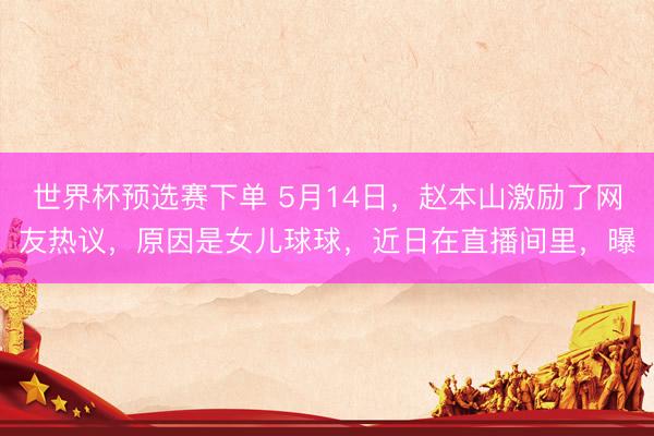世界杯预选赛下单 5月14日，赵本山激励了网友热议，原因是女儿球球，近日在直播间里，曝