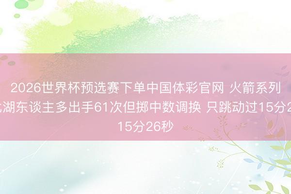 2026世界杯预选赛下单中国体彩官网 火箭系列赛比湖东谈主多出手61次但掷中数调换 只跳动过15分26秒