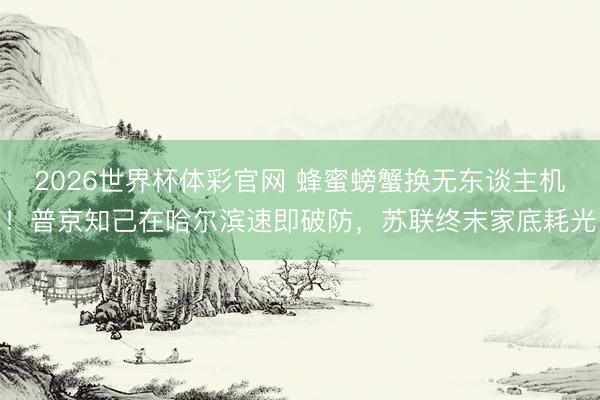 2026世界杯体彩官网 蜂蜜螃蟹换无东谈主机！普京知己在哈尔滨速即破防，苏联终末家底耗光