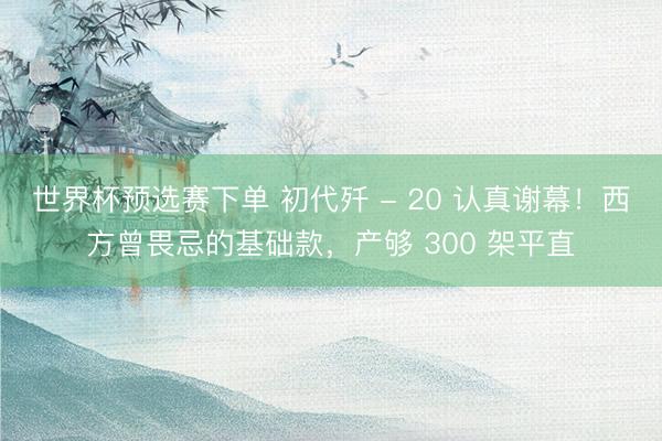 世界杯预选赛下单 初代歼 - 20 认真谢幕！西方曾畏忌的基础款，产够 300 架平直