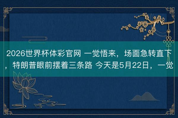 2026世界杯体彩官网 一觉悟来，场面急转直下，特朗普眼前摆着三条路 今天是5月22日，一觉