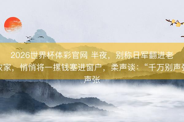 2026世界杯体彩官网 半夜，别称日军翻进老农家，悄悄将一摞钱塞进窗户，柔声谈：“千万别声张