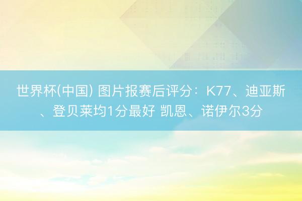 世界杯(中国) 图片报赛后评分：K77、迪亚斯、登贝莱均1分最好 凯恩、诺伊尔3分