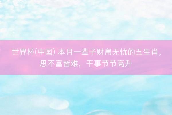世界杯(中国) 本月一辈子财帛无忧的五生肖,思不富皆难,干事节节高升