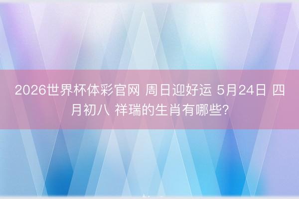 2026世界杯体彩官网 周日迎好运 5月24日 四月初八 祥瑞的生肖有哪些？