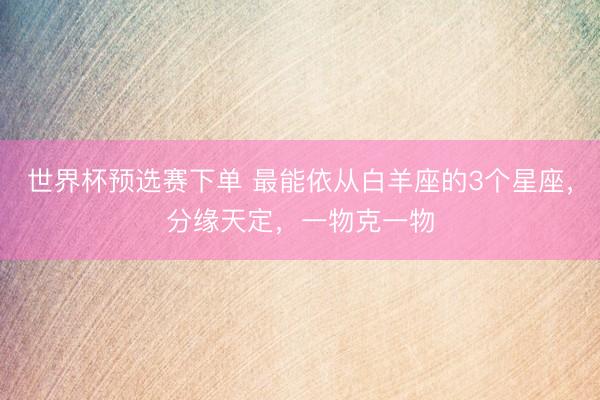 世界杯预选赛下单 最能依从白羊座的3个星座,分缘天定,一物克一物