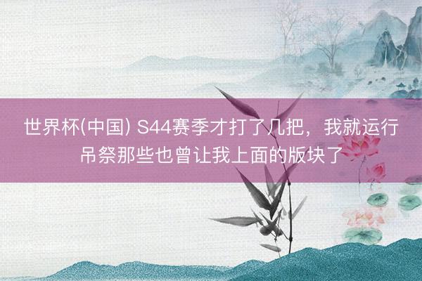 世界杯(中国) S44赛季才打了几把，我就运行吊祭那些也曾让我上面的版块了