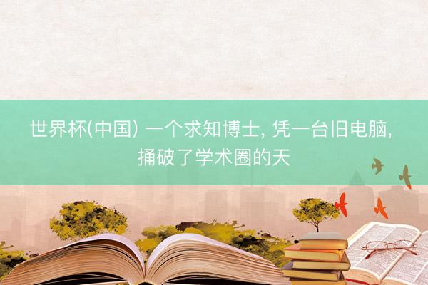 世界杯(中国) 一个求知博士， 凭一台旧电脑， 捅破了学术圈的天