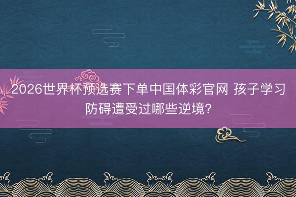 2026世界杯预选赛下单中国体彩官网 孩子学习防碍遭受过哪些逆境?