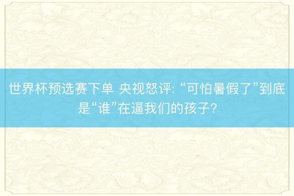 世界杯预选赛下单 央视怒评: “可怕暑假了”到底是“谁”在逼我们的孩子?
