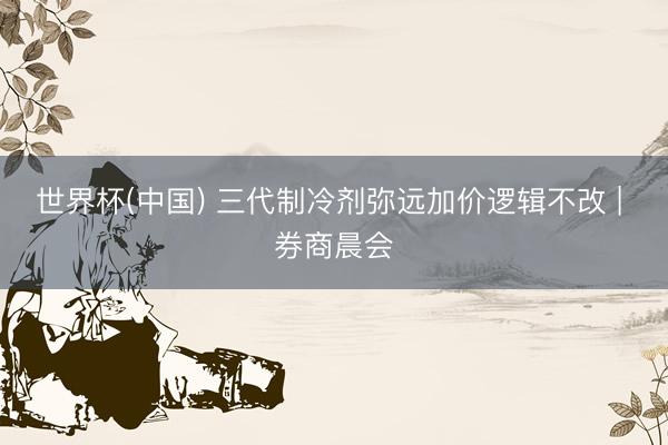 世界杯(中国) 三代制冷剂弥远加价逻辑不改 | 券商晨会