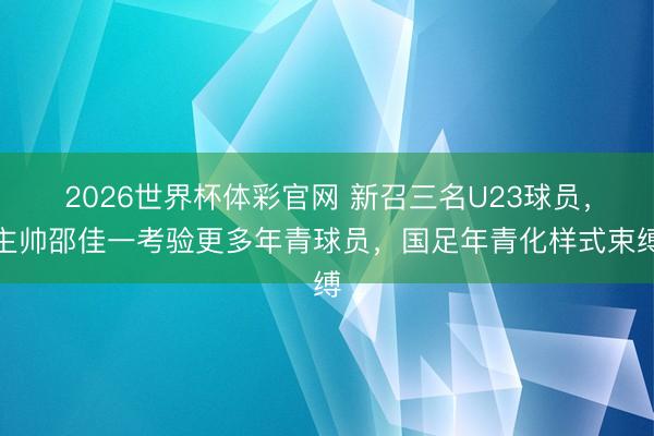 2026世界杯体彩官网 新召三名U23球员，主帅邵佳一考验更多年青球员，国足年青化样式束缚