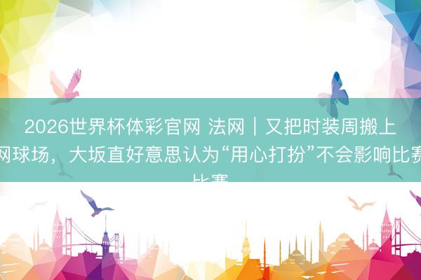 2026世界杯体彩官网 法网｜又把时装周搬上网球场，大坂直好意思认为“用心打扮”不会影响比赛