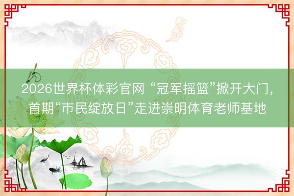 2026世界杯体彩官网 “冠军摇篮”掀开大门，首期“市民绽放日”走进崇明体育老师基地